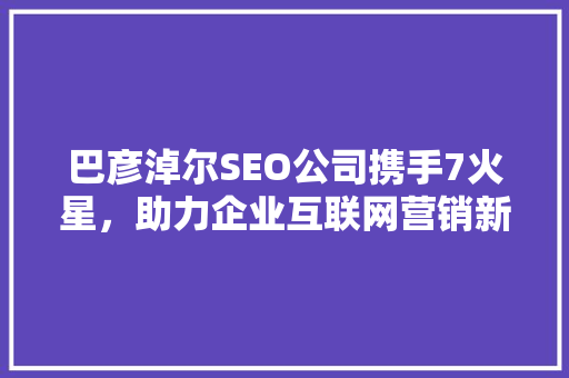 巴彦淖尔SEO公司携手7火星，助力企业互联网营销新篇章