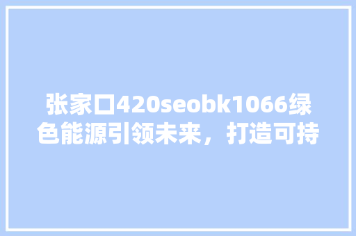 张家口420seobk1066绿色能源引领未来，打造可持续发展城市新标杆