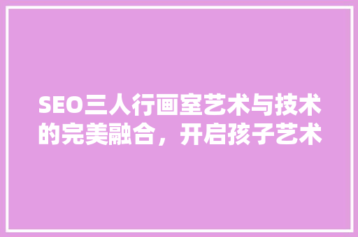 SEO三人行画室艺术与技术的完美融合，开启孩子艺术梦想之门