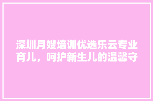 深圳月嫂培训优选乐云专业育儿，呵护新生儿的温馨守护者