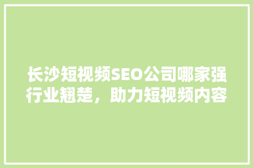 长沙短视频SEO公司哪家强行业翘楚，助力短视频内容脱颖而出
