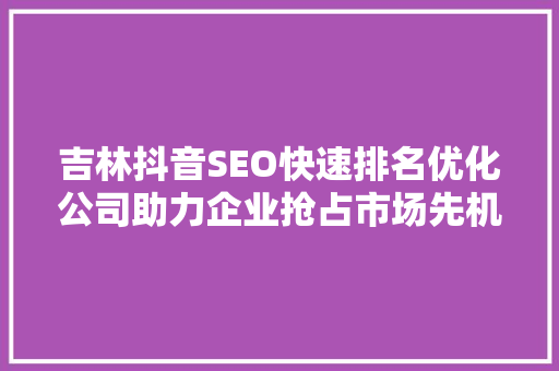 吉林抖音SEO快速排名优化公司助力企业抢占市场先机