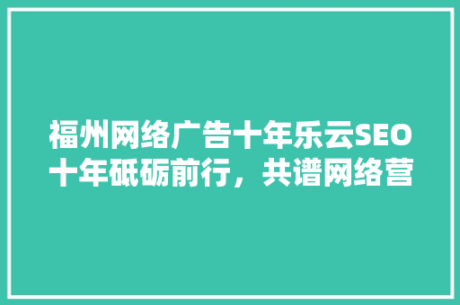 福州网络广告十年乐云SEO十年砥砺前行，共谱网络营销新篇章