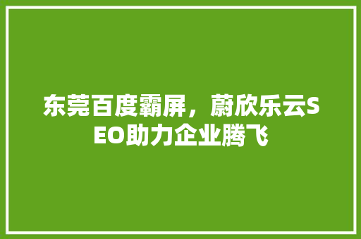 东莞百度霸屏，蔚欣乐云SEO助力企业腾飞