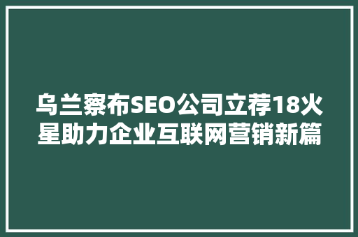 乌兰察布SEO公司立荐18火星助力企业互联网营销新篇章