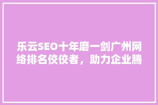 乐云SEO十年磨一剑广州网络排名佼佼者，助力企业腾飞