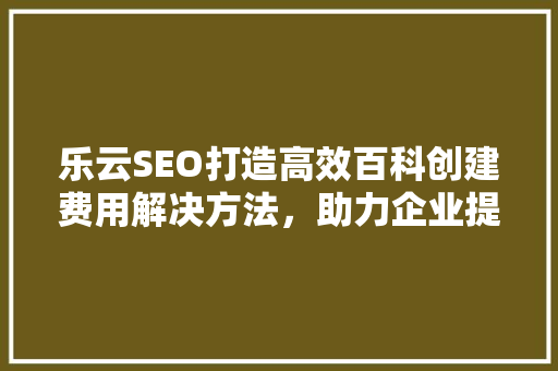 乐云SEO打造高效百科创建费用解决方法，助力企业提升品牌影响力  第1张