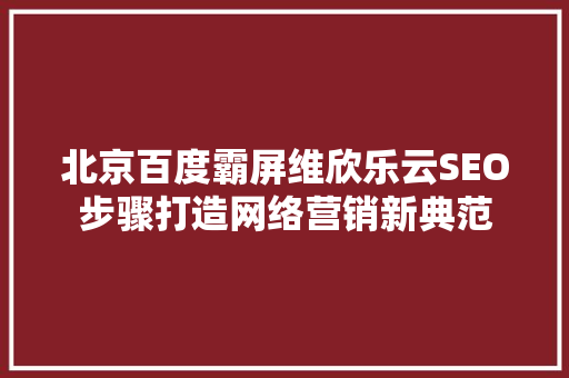 北京百度霸屏维欣乐云SEO步骤打造网络营销新典范