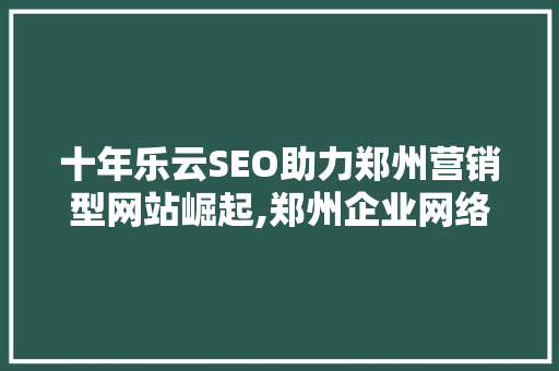 十年乐云SEO助力郑州营销型网站崛起,郑州企业网络营销新趋势