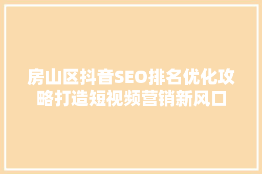 房山区抖音SEO排名优化攻略打造短视频营销新风口