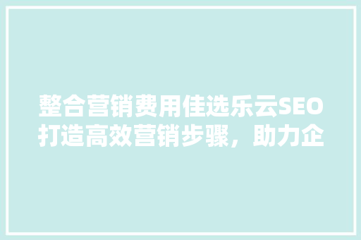 整合营销费用佳选乐云SEO打造高效营销步骤，助力企业腾飞