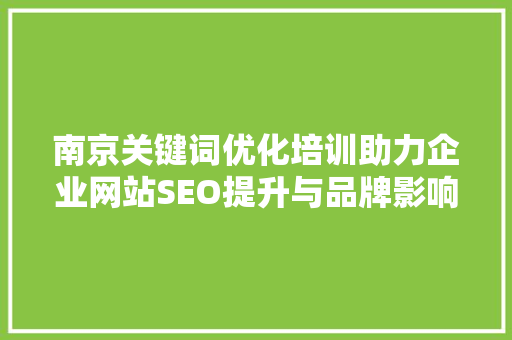 南京关键词优化培训助力企业网站SEO提升与品牌影响力拓展