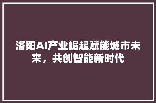 洛阳AI产业崛起赋能城市未来，共创智能新时代