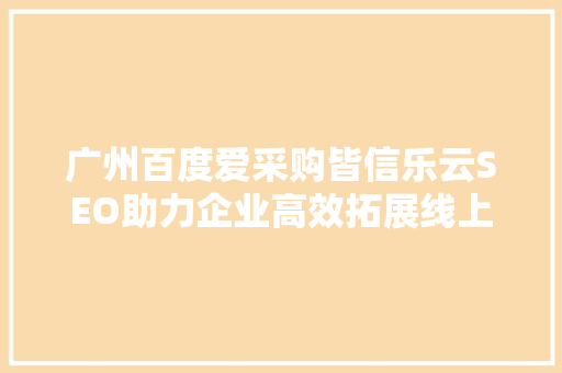 广州百度爱采购皆信乐云SEO助力企业高效拓展线上市场