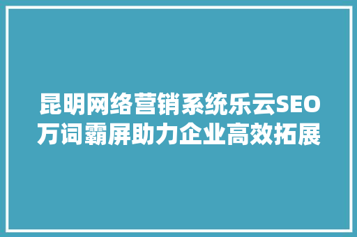 昆明网络营销系统乐云SEO万词霸屏助力企业高效拓展市场