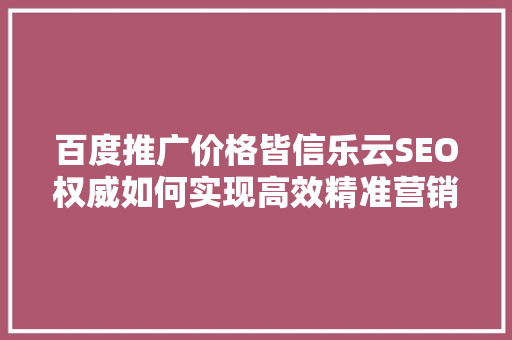 百度推广价格皆信乐云SEO权威如何实现高效精准营销