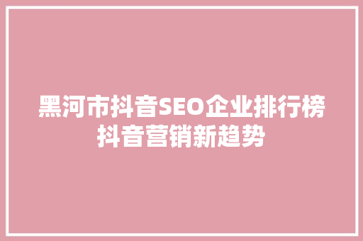黑河市抖音SEO企业排行榜抖音营销新趋势