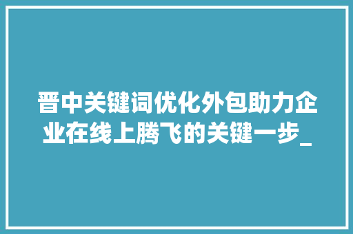 晋中关键词优化外包助力企业在线上腾飞的关键一步_晋中关键词优化外包