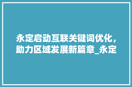 永定启动互联关键词优化，助力区域发展新篇章_永定启动互联关键词优化