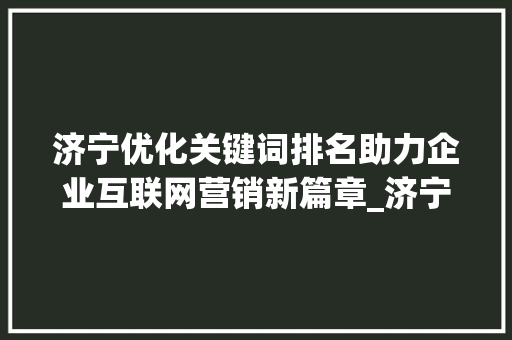 济宁优化关键词排名助力企业互联网营销新篇章_济宁优化关键词排名查询