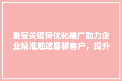 淮安关键词优化推广助力企业精准触达目标客户，提升品牌影响力_淮安关键词优化推广价格