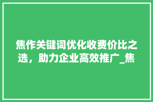 焦作关键词优化收费价比之选，助力企业高效推广_焦作关键词优化怎么收费