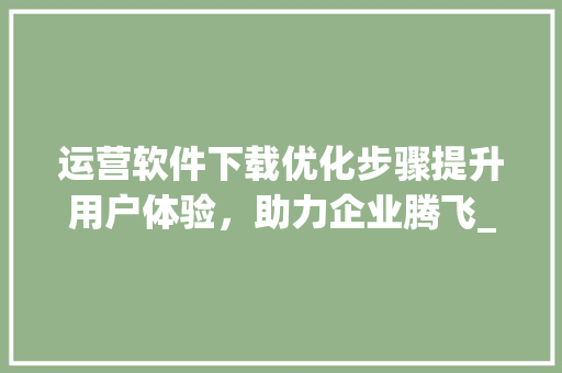 运营软件下载优化步骤提升用户体验，助力企业腾飞_关键词优化运营软件下载