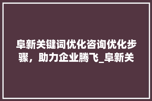 阜新关键词优化咨询优化步骤，助力企业腾飞_阜新关键词优化咨询