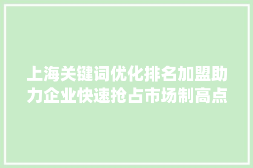 上海关键词优化排名加盟助力企业快速抢占市场制高点_上海关键词优化排名加盟