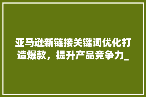 亚马逊新链接关键词优化打造爆款，提升产品竞争力_亚马逊新链接关键词优化