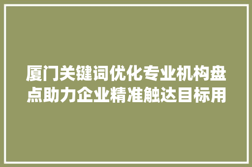 厦门关键词优化专业机构盘点助力企业精准触达目标用户_厦门关键词优化哪家专业