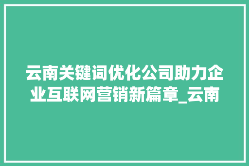 云南关键词优化公司助力企业互联网营销新篇章_云南网站关键词优化公司