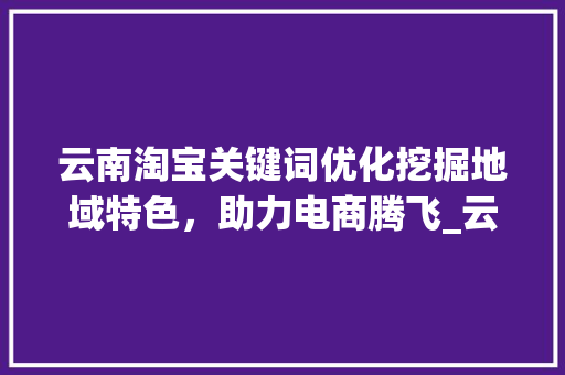 云南淘宝关键词优化挖掘地域特色，助力电商腾飞_云南淘宝关键词优化