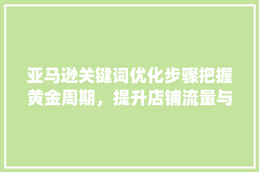 亚马逊关键词优化步骤把握黄金周期，提升店铺流量与转化率_亚马逊关键词多久优化