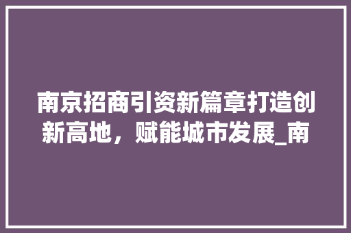 南京招商引资新篇章打造创新高地，赋能城市发展_南京关键词优化招商