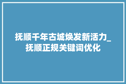 抚顺千年古城焕发新活力_抚顺正规关键词优化