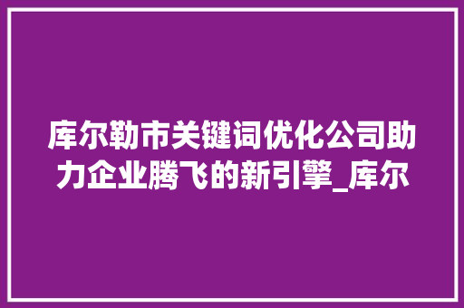 库尔勒市关键词优化公司助力企业腾飞的新引擎_库尔勒市关键词优化公司