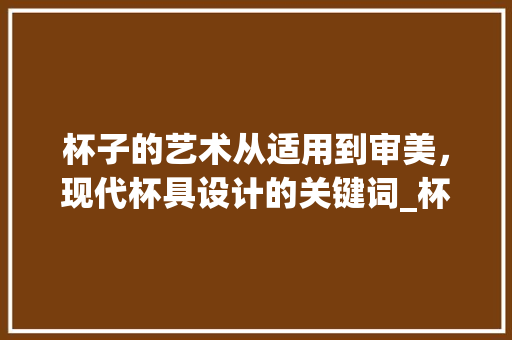 杯子的艺术从适用到审美，现代杯具设计的关键词_杯子标题优化语关键词