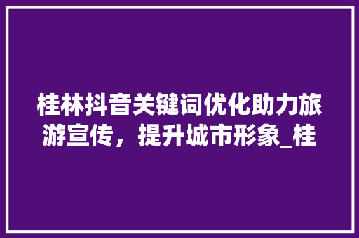 桂林抖音关键词优化助力旅游宣传，提升城市形象_桂林抖音关键词优化项目