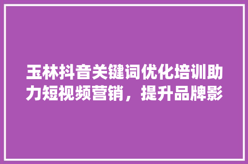 玉林抖音关键词优化培训助力短视频营销，提升品牌影响力_玉林抖音关键词优化培训