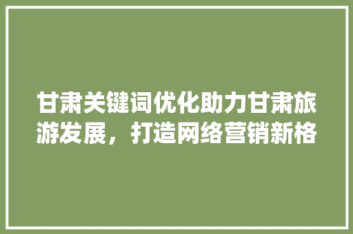 甘肃关键词优化助力甘肃旅游发展，打造网络营销新格局_甘肃关键词优化有必要吗
