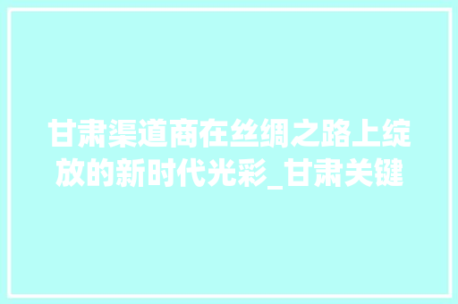 甘肃渠道商在丝绸之路上绽放的新时代光彩_甘肃关键词优化渠道商