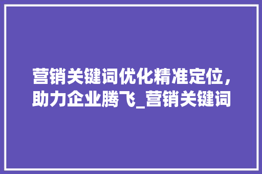 营销关键词优化精准定位，助力企业腾飞_营销关键词优化怎么样