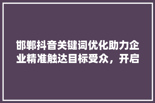 邯郸抖音关键词优化助力企业精准触达目标受众，开启营销新篇章_邯郸抖音关键词优化公司