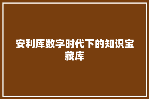 安利库数字时代下的知识宝藏库
