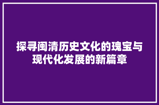 探寻闽清历史文化的瑰宝与现代化发展的新篇章