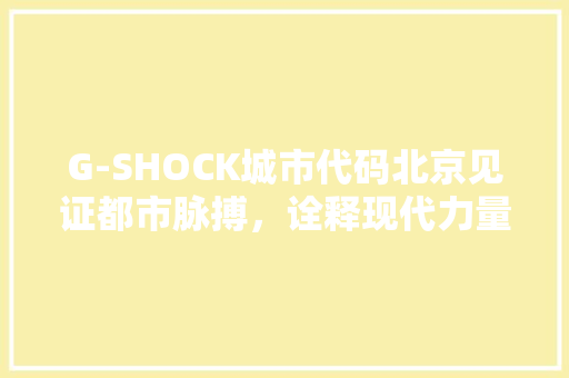 G-SHOCK城市代码北京见证都市脉搏，诠释现代力量