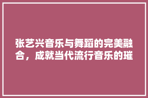 张艺兴音乐与舞蹈的完美融合，成就当代流行音乐的璀璨明星