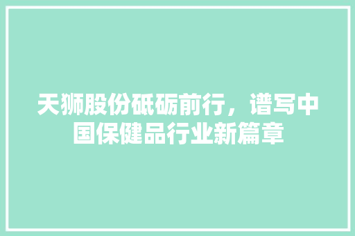 天狮股份砥砺前行，谱写中国保健品行业新篇章