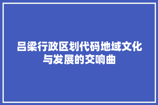 吕梁行政区划代码地域文化与发展的交响曲